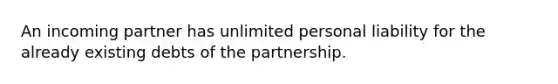 An incoming partner has unlimited personal liability for the already existing debts of the partnership.