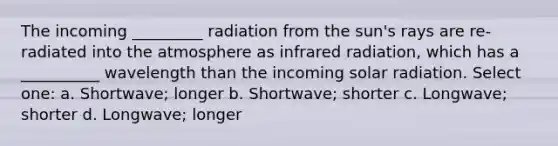 The incoming _________ radiation from the sun's rays are re-radiated into the atmosphere as infrared radiation, which has a __________ wavelength than the incoming solar radiation. Select one: a. Shortwave; longer b. Shortwave; shorter c. Longwave; shorter d. Longwave; longer