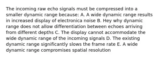 The incoming raw echo signals must be compressed into a smaller dynamic range because: A. A wide dynamic range results in increased display of electronica noise B. Hey why dynamic range does not allow differentiation between echoes arriving from different depths C. The display cannot accommodate the wide dynamic range of the incoming signals D. The existing dynamic range significantly slows the frame rate E. A wide dynamic range compromises spatial resolution