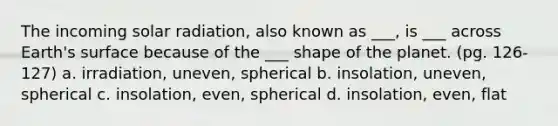 The incoming solar radiation, also known as ___, is ___ across Earth's surface because of the ___ shape of the planet. (pg. 126-127) a. irradiation, uneven, spherical b. insolation, uneven, spherical c. insolation, even, spherical d. insolation, even, flat