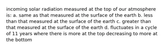 incoming solar radiation measured at the top of our atmosphere is: a. same as that measured at the surface of the earth b. less than that measured at the surface of the earth c. greater than that measured at the surface of the earth d. fluctuates in a cycle of 11 years where there is more at the top decreasing to more at the bottom