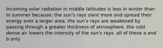 Incoming <a href='https://www.questionai.com/knowledge/kr1ksgm4Kk-solar-radiation' class='anchor-knowledge'>solar radiation</a> in middle latitudes is less in winter than in summer because: the sun's rays slant more and spread their energy over a larger area. the sun's rays are weakened by passing through a greater thickness of atmosphere. the cold dense air lowers the intensity of the sun's rays. all of these a and b only