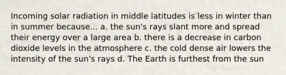 Incoming <a href='https://www.questionai.com/knowledge/kr1ksgm4Kk-solar-radiation' class='anchor-knowledge'>solar radiation</a> in middle latitudes is less in winter than in summer because... a. the sun's rays slant more and spread their energy over a large area b. there is a decrease in carbon dioxide levels in the atmosphere c. the cold dense air lowers the intensity of the sun's rays d. The Earth is furthest from the sun