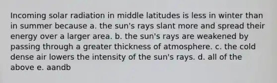 Incoming solar radiation in middle latitudes is less in winter than in summer because a. the sun's rays slant more and spread their energy over a larger area. b. the sun's rays are weakened by passing through a greater thickness of atmosphere. c. the cold dense air lowers the intensity of the sun's rays. d. all of the above e. aandb