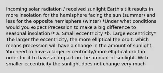 incoming solar radiation / received sunlight Earth's tilt results in more insolation for the hemisphere facing the sun (summer) and less for the opposite hemisphere (winter) *Under what conditions would you expect Precession to make a big difference to seasonal insolation?* a. Small eccentricity *b. Large eccentricity* The larger the eccentricity, the more elliptical the orbit, which means precession will have a change in the amount of sunlight. You need to have a larger eccentricity/more elliptical orbit in order for it to have an impact on the amount of sunlight. With smaller eccentricity the sunlight does not change very much