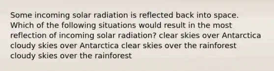 Some incoming solar radiation is reflected back into space. Which of the following situations would result in the most reflection of incoming solar radiation? clear skies over Antarctica cloudy skies over Antarctica clear skies over the rainforest cloudy skies over the rainforest