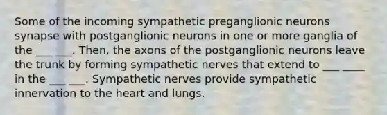 Some of the incoming sympathetic preganglionic neurons synapse with postganglionic neurons in one or more ganglia of the ___ ___. Then, the axons of the postganglionic neurons leave the trunk by forming sympathetic nerves that extend to ___ ____ in the ___ ___. Sympathetic nerves provide sympathetic innervation to the heart and lungs.