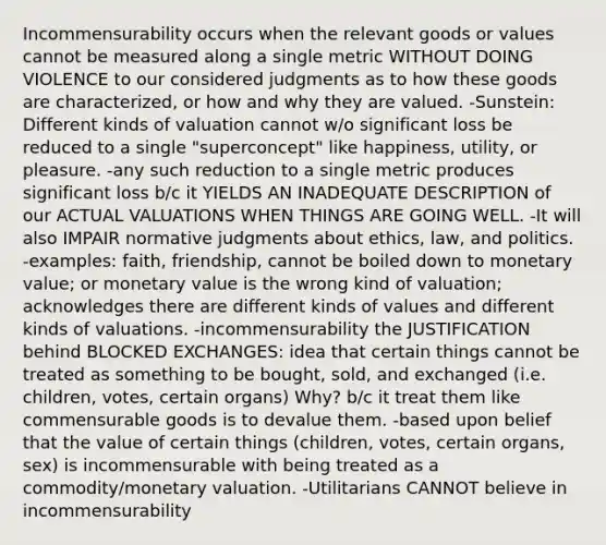 Incommensurability occurs when the relevant goods or values cannot be measured along a single metric WITHOUT DOING VIOLENCE to our considered judgments as to how these goods are characterized, or how and why they are valued. -Sunstein: Different kinds of valuation cannot w/o significant loss be reduced to a single "superconcept" like happiness, utility, or pleasure. -any such reduction to a single metric produces significant loss b/c it YIELDS AN INADEQUATE DESCRIPTION of our ACTUAL VALUATIONS WHEN THINGS ARE GOING WELL. -It will also IMPAIR normative judgments about ethics, law, and politics. -examples: faith, friendship, cannot be boiled down to monetary value; or monetary value is the wrong kind of valuation; acknowledges there are different kinds of values and different kinds of valuations. -incommensurability the JUSTIFICATION behind BLOCKED EXCHANGES: idea that certain things cannot be treated as something to be bought, sold, and exchanged (i.e. children, votes, certain organs) Why? b/c it treat them like commensurable goods is to devalue them. -based upon belief that the value of certain things (children, votes, certain organs, sex) is incommensurable with being treated as a commodity/monetary valuation. -Utilitarians CANNOT believe in incommensurability