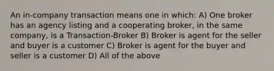 An in-company transaction means one in which: A) One broker has an agency listing and a cooperating broker, in the same company, is a Transaction-Broker B) Broker is agent for the seller and buyer is a customer C) Broker is agent for the buyer and seller is a customer D) All of the above