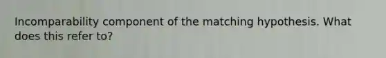 Incomparability component of the matching hypothesis. What does this refer to?