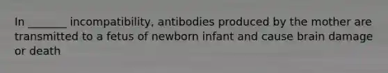 In _______ incompatibility, antibodies produced by the mother are transmitted to a fetus of newborn infant and cause brain damage or death