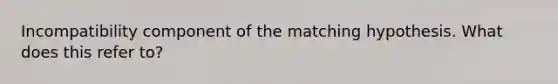 Incompatibility component of the matching hypothesis. What does this refer to?