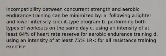 Incompatibility between concurrent strength and aerobic endurance training can be minimized by: a. following a lighter and lower intensity circuit-type program b. performing both types of workouts on the same day c. using an intensity of at least 84% of heart rate reserve for aerobic endurance training d. using an intensity of at least 75% 1R< for all resistance training exercise