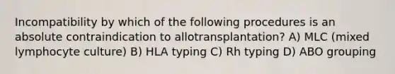 Incompatibility by which of the following procedures is an absolute contraindication to allotransplantation? A) MLC (mixed lymphocyte culture) B) HLA typing C) Rh typing D) ABO grouping