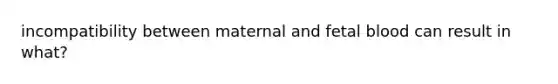 incompatibility between maternal and fetal blood can result in what?