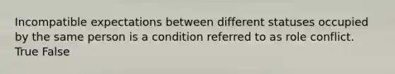 Incompatible expectations between different statuses occupied by the same person is a condition referred to as role conflict. True False