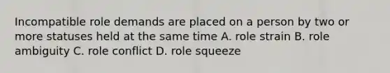 Incompatible role demands are placed on a person by two or more statuses held at the same time A. role strain B. role ambiguity C. role conflict D. role squeeze