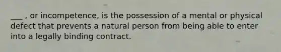 ___ , or incompetence, is the possession of a mental or physical defect that prevents a natural person from being able to enter into a legally binding contract.