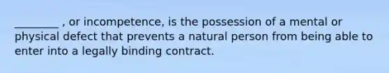 ________ , or incompetence, is the possession of a mental or physical defect that prevents a natural person from being able to enter into a legally binding contract.