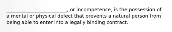 _________________________, or incompetence, is the possession of a mental or physical defect that prevents a natural person from being able to enter into a legally binding contract.