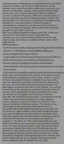 IncompetencyAn individual who is incompetent lacks contractual capacity. In Dexter v. US, 83 US (15 Wall) 9 (1872), the US Supreme Court stated the ability to enter into a contract is con-sensual, and therefore, a person suffering from mental illness cannot enter into a contract because he lacks the ability to consent. In regard to those who suffer from a mental illness, or who are intoxicated because of ingesting drugs or alcohol, the general legal rule is the contract is voidable at the option of the mentally ill or intoxicated person if they are unable to understand the consequences of their actions at the time of contract formation.For example, Mark is extremely intoxicated and sells his golf clubs to Lloyd for 200. The next day Lloyd delivers payment of200. If Mark was intoxicated to the extent he did not understand the consequences of his actions at the moment he sold the golf clubs to Lloyd, the contract is voidable at Mark's option. Mark might believe 200 is a good price, in which case he would accept payment for the golf clubs and deliver them to Lloyd. However, if Mark believes the deal to be a bad bargain, he can simply disaffirm the contract. If a party to a contract who is suffering from a mental illness, or who is intoxicated, enters into a contract but is lucid, then the contract is fully enforceable and not voidable. To be lucid in the context of a contract negotiation means to understand the consequences of one's actions. For example, if Mark is intoxicated but understands that he is contracting to sell his car to his brother James for6,000, Mark cannot dissafirm the contract at his option since he understands the consequences of his actions. Finally, if a party has been adjudicated mentally incompetent by a court and a court has appointed a guardian to make financial decisions for the party, the party lacks contractual capacity because it has been legally removed by the court. In this situation, any contract entered into by the mentally incompetent individual is void. For example, Sid is adjudicated mentally incompetent by a court. Two months later he agrees to sell his house to Mary for 200,000. Two hundred thousand dollars is actually twice the fair market value and Sid has entered into an advantageous contract. However, it does not matter; the contract is void because Sid lacked contractual capacity. The contract is not enforceable by either party. First State Bank of Sinai vs. Hyland399 N.W.2d 894 (1987)The following are excerpts from the opinion of Judge Henderson of the South Dakota Supreme Court.Plaintiff-appellant First State Bank of Sinai (Bank) sued defendant-appellee Mervin Hyland (Mervin) seeking to hold him responsible for payment on a promissory note which he cosigned.*** On March 10, 1981, Randy Hyland (Randy) and William Buck (Buck), act-ing for Bank, executed two promissory notes. The notes remained unpaid on their due date and Bank sent notice to Randy informing him of the delinquencies. On October 20, 1981, Randy came to the Bank and met with Buck. Buck explained to Randy that the notes were past due. Randy requested an extension. Buck agreed, but on the condition that Randy's father, Mervin, act as cosigner. According to Randy, Mervin signed the note on October 20 or 21, 1981.