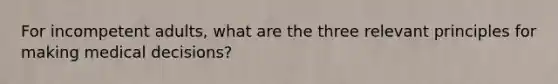 For incompetent adults, what are the three relevant principles for making medical decisions?
