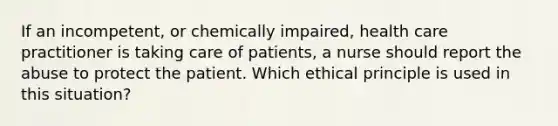 If an incompetent, or chemically impaired, health care practitioner is taking care of patients, a nurse should report the abuse to protect the patient. Which ethical principle is used in this situation?