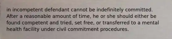 in incompetent defendant cannot be indefinitely committed. After a reasonable amount of time, he or she should either be found competent and tried, set free, or transferred to a mental health facility under civil commitment procedures.