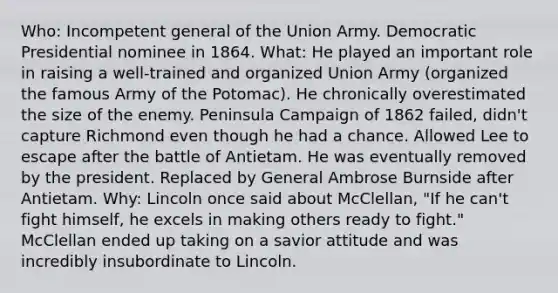 Who: Incompetent general of the Union Army. Democratic Presidential nominee in 1864. What: He played an important role in raising a well-trained and organized Union Army (organized the famous Army of the Potomac). He chronically overestimated the size of the enemy. Peninsula Campaign of 1862 failed, didn't capture Richmond even though he had a chance. Allowed Lee to escape after the battle of Antietam. He was eventually removed by the president. Replaced by General Ambrose Burnside after Antietam. Why: Lincoln once said about McClellan, "If he can't fight himself, he excels in making others ready to fight." McClellan ended up taking on a savior attitude and was incredibly insubordinate to Lincoln.