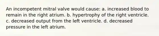 An incompetent mitral valve would cause: a. increased blood to remain in the right atrium. b. hypertrophy of the right ventricle. c. decreased output from the left ventricle. d. decreased pressure in the left atrium.