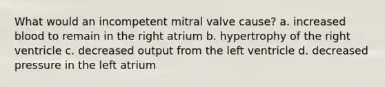 What would an incompetent mitral valve cause? a. increased blood to remain in the right atrium b. hypertrophy of the right ventricle c. decreased output from the left ventricle d. decreased pressure in the left atrium