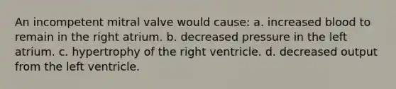 An incompetent mitral valve would cause: a. increased blood to remain in the right atrium. b. decreased pressure in the left atrium. c. hypertrophy of the right ventricle. d. decreased output from the left ventricle.