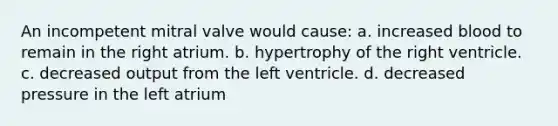 An incompetent mitral valve would cause: a. increased blood to remain in the right atrium. b. hypertrophy of the right ventricle. c. decreased output from the left ventricle. d. decreased pressure in the left atrium