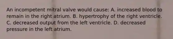 An incompetent mitral valve would cause: A. increased blood to remain in the right atrium. B. hypertrophy of the right ventricle. C. decreased output from the left ventricle. D. decreased pressure in the left atrium.