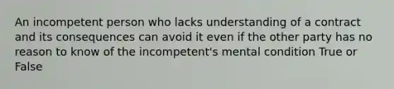 An incompetent person who lacks understanding of a contract and its consequences can avoid it even if the other party has no reason to know of the incompetent's mental condition True or False