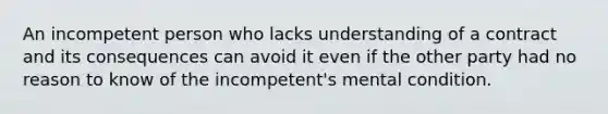 An incompetent person who lacks understanding of a contract and its consequences can avoid it even if the other party had no reason to know of the incompetent's mental condition.