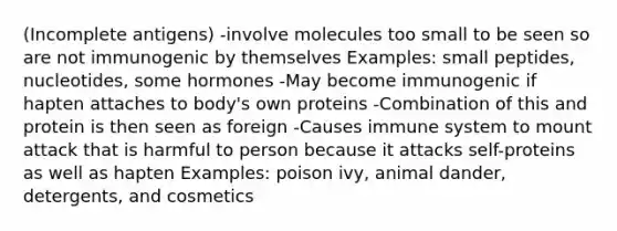 (Incomplete antigens) -involve molecules too small to be seen so are not immunogenic by themselves Examples: small peptides, nucleotides, some hormones -May become immunogenic if hapten attaches to body's own proteins -Combination of this and protein is then seen as foreign -Causes immune system to mount attack that is harmful to person because it attacks self-proteins as well as hapten Examples: poison ivy, animal dander, detergents, and cosmetics