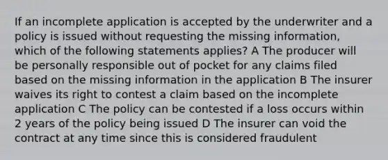 If an incomplete application is accepted by the underwriter and a policy is issued without requesting the missing information, which of the following statements applies? A The producer will be personally responsible out of pocket for any claims filed based on the missing information in the application B The insurer waives its right to contest a claim based on the incomplete application C The policy can be contested if a loss occurs within 2 years of the policy being issued D The insurer can void the contract at any time since this is considered fraudulent