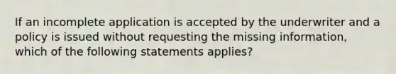 If an incomplete application is accepted by the underwriter and a policy is issued without requesting the missing information, which of the following statements applies?