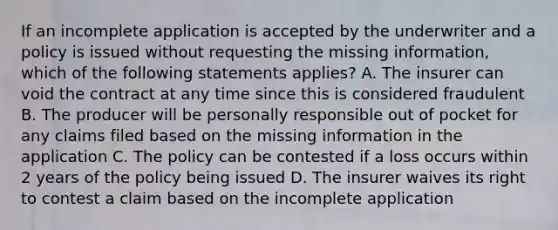 If an incomplete application is accepted by the underwriter and a policy is issued without requesting the missing information, which of the following statements applies? A. The insurer can void the contract at any time since this is considered fraudulent B. The producer will be personally responsible out of pocket for any claims filed based on the missing information in the application C. The policy can be contested if a loss occurs within 2 years of the policy being issued D. The insurer waives its right to contest a claim based on the incomplete application