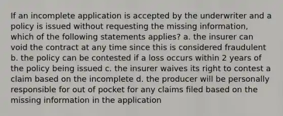 If an incomplete application is accepted by the underwriter and a policy is issued without requesting the missing information, which of the following statements applies? a. the insurer can void the contract at any time since this is considered fraudulent b. the policy can be contested if a loss occurs within 2 years of the policy being issued c. the insurer waives its right to contest a claim based on the incomplete d. the producer will be personally responsible for out of pocket for any claims filed based on the missing information in the application