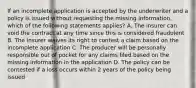 If an incomplete application is accepted by the underwriter and a policy is issued without requesting the missing information, which of the following statements applies? A. The insurer can void the contract at any time since this is considered fraudulent B. The insurer waives its right to contest a claim based on the incomplete application C. The producer will be personally responsible out of pocket for any claims filed based on the missing information in the application D. The policy can be contested if a loss occurs within 2 years of the policy being issued