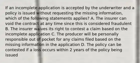 If an incomplete application is accepted by the underwriter and a policy is issued without requesting the missing information, which of the following statements applies? A. The insurer can void the contract at any time since this is considered fraudulent B. The insurer waives its right to contest a claim based on the incomplete application C. The producer will be personally responsible out of pocket for any claims filed based on the missing information in the application D. The policy can be contested if a loss occurs within 2 years of the policy being issued