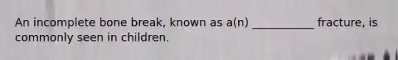 An incomplete bone break, known as a(n) ___________ fracture, is commonly seen in children.