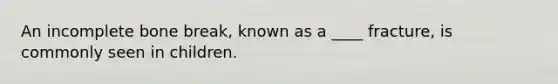 An incomplete bone break, known as a ____ fracture, is commonly seen in children.