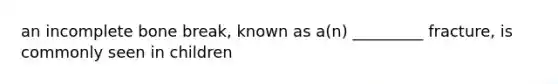 an incomplete bone break, known as a(n) _________ fracture, is commonly seen in children
