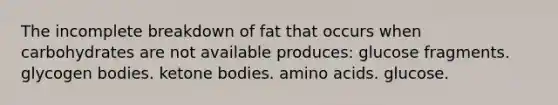 The incomplete breakdown of fat that occurs when carbohydrates are not available produces:​ ​glucose fragments. ​glycogen bodies. ​ketone bodies. ​amino acids. ​glucose.