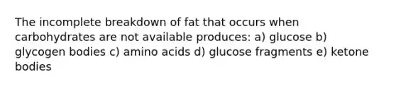 The incomplete breakdown of fat that occurs when carbohydrates are not available produces: a) glucose b) glycogen bodies c) amino acids d) glucose fragments e) ketone bodies