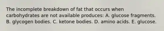 The incomplete breakdown of fat that occurs when carbohydrates are not available produces:​ A. ​glucose fragments. B. ​glycogen bodies. C. ​ketone bodies. D. ​amino acids. E. ​glucose.