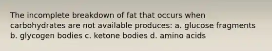 The incomplete breakdown of fat that occurs when carbohydrates are not available produces: a. glucose fragments b. glycogen bodies c. ketone bodies d. amino acids